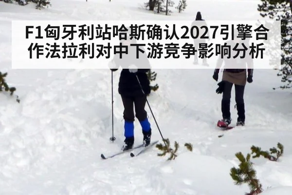 F1匈牙利站哈斯确认2027引擎合作法拉利对中下游竞争影响分析