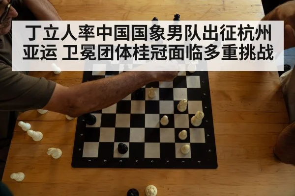 丁立人率中国国象男队出征杭州亚运 卫冕团体桂冠面临多重挑战