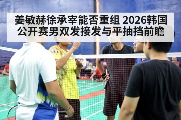姜敏赫徐承宰能否重组 2026韩国公开赛男双发接发与平抽挡前瞻